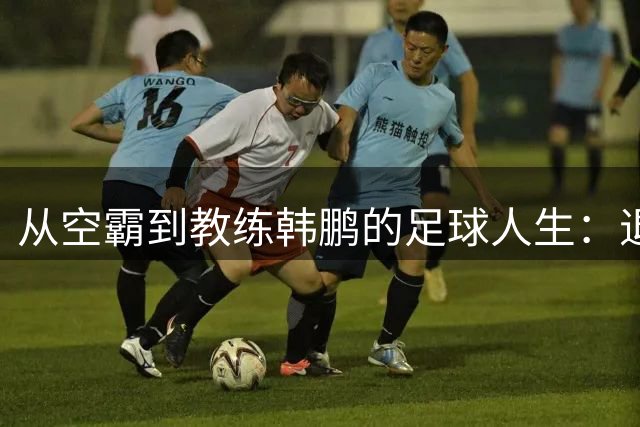 从空霸到教练韩鹏的足球人生：退役后的执教之路与传承使命